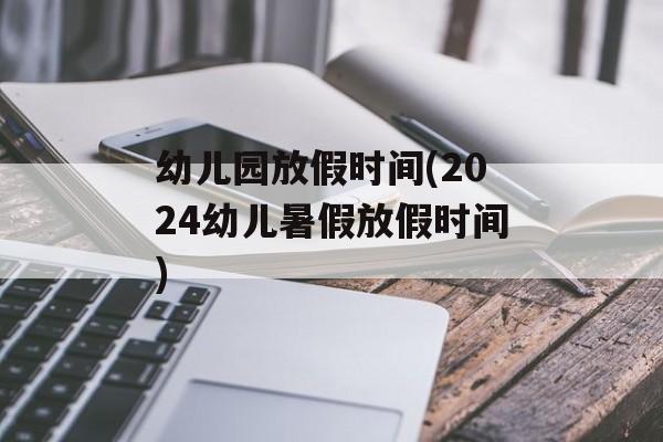 幼儿园放假时间(2024幼儿暑假放假时间)-第1张图片-