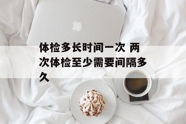 体检多长时间一次 两次体检至少需要间隔多久-第1张图片-