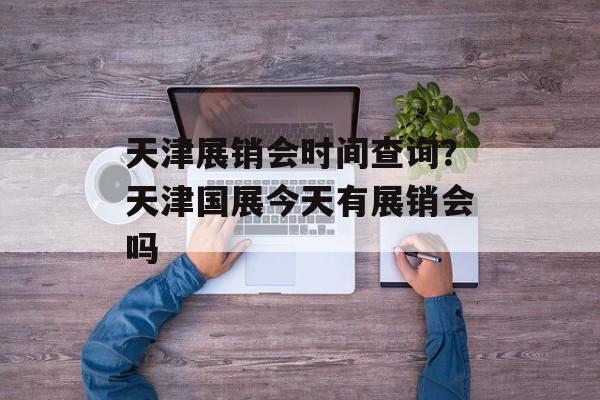 天津展销会时间查询？天津国展今天有展销会吗-第1张图片-