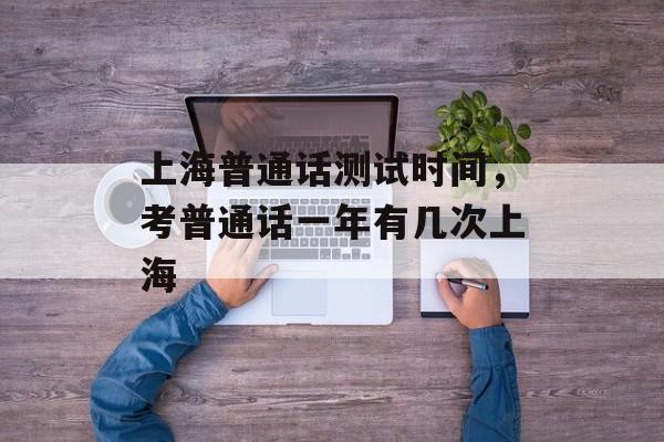 上海普通话测试时间，考普通话一年有几次上海-第1张图片-