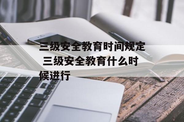 三级安全教育时间规定 三级安全教育什么时候进行-第1张图片-