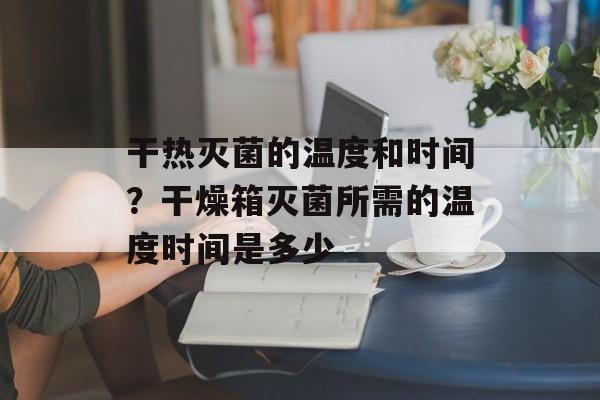 干热灭菌的温度和时间？干燥箱灭菌所需的温度时间是多少-第1张图片-