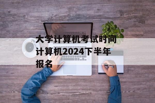 大学计算机考试时间 计算机2024下半年报名-第1张图片-