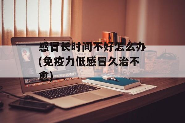 感冒长时间不好怎么办(免疫力低感冒久治不愈)-第1张图片-