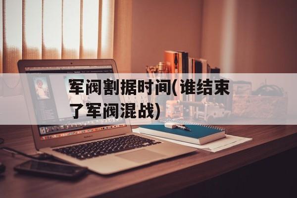 军阀割据时间(谁结束了军阀混战)-第1张图片-