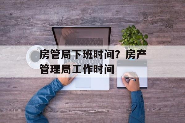 房管局下班时间？房产管理局工作时间-第1张图片-
