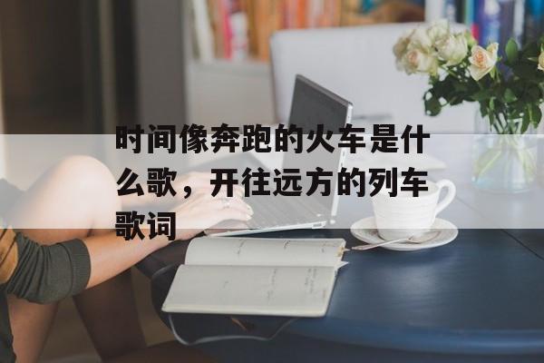 时间像奔跑的火车是什么歌，开往远方的列车歌词-第1张图片-