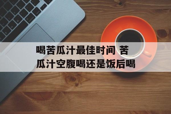 喝苦瓜汁最佳时间 苦瓜汁空腹喝还是饭后喝-第1张图片-