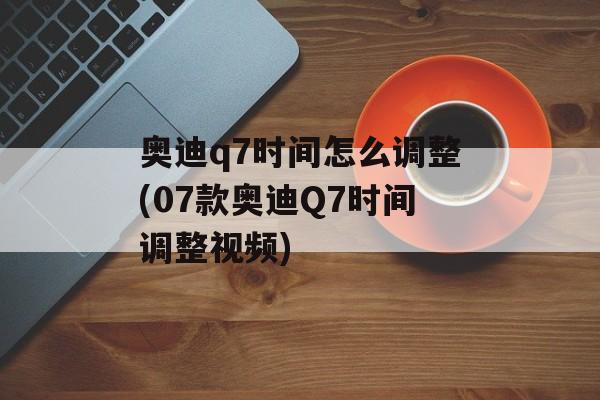 奥迪q7时间怎么调整(07款奥迪Q7时间调整视频)-第1张图片-