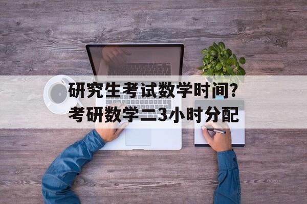 研究生考试数学时间？考研数学二3小时分配-第1张图片-