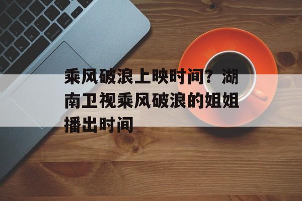 乘风破浪上映时间？湖南卫视乘风破浪的姐姐播出时间-第1张图片-