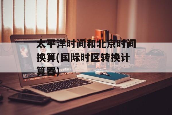 太平洋时间和北京时间换算(国际时区转换计算器)-第1张图片-