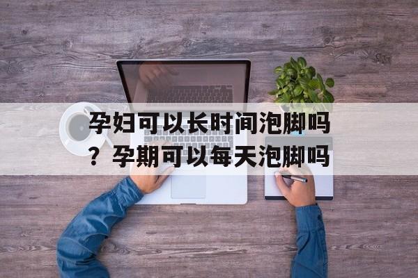 孕妇可以长时间泡脚吗？孕期可以每天泡脚吗-第1张图片-