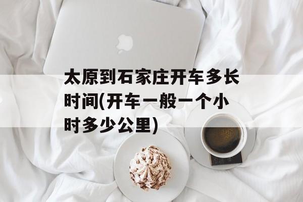 太原到石家庄开车多长时间(开车一般一个小时多少公里)-第1张图片-