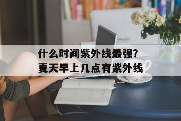 什么时间紫外线最强？夏天早上几点有紫外线-第1张图片-