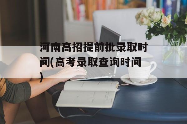 河南高招提前批录取时间(高考录取查询时间)-第1张图片-