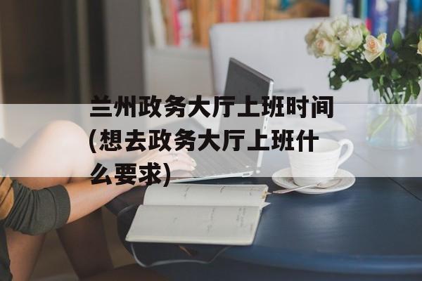 兰州政务大厅上班时间(想去政务大厅上班什么要求)-第1张图片-
