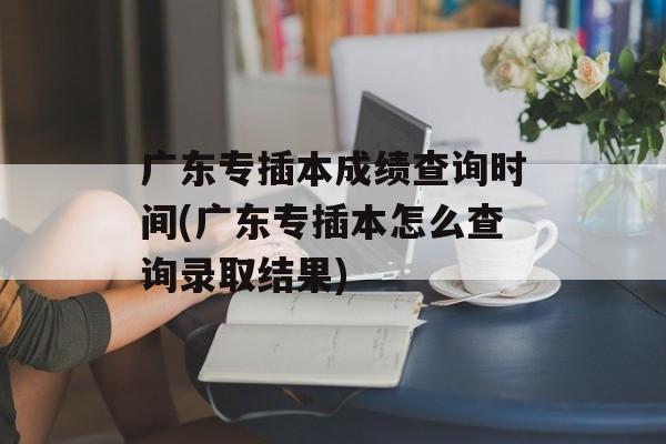 广东专插本成绩查询时间(广东专插本怎么查询录取结果)-第1张图片-