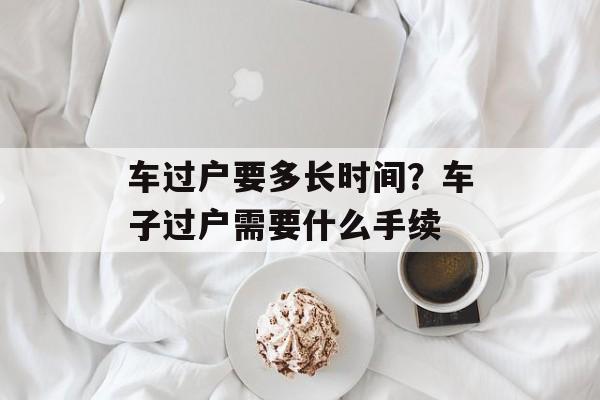 车过户要多长时间？车子过户需要什么手续-第1张图片-