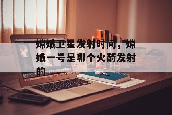 嫦娥卫星发射时间，嫦娥一号是哪个火箭发射的-第1张图片-