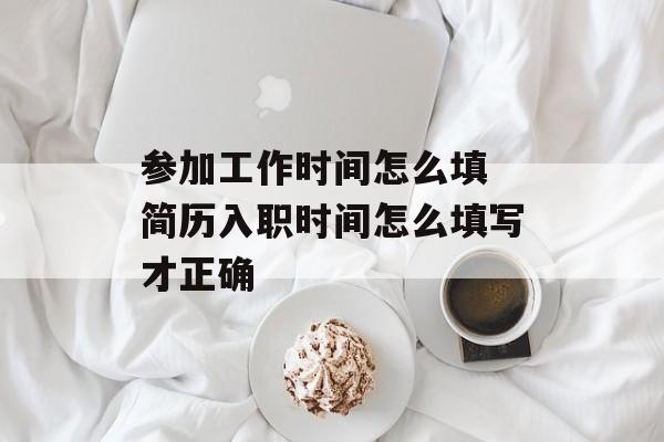 参加工作时间怎么填 简历入职时间怎么填写才正确-第1张图片-