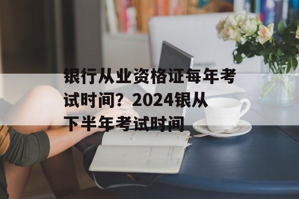 银行从业资格证每年考试时间？2024银从下半年考试时间-第1张图片-
