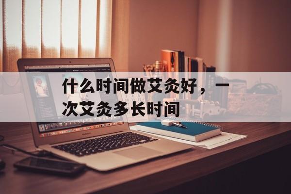 什么时间做艾灸好，一次艾灸多长时间-第1张图片-