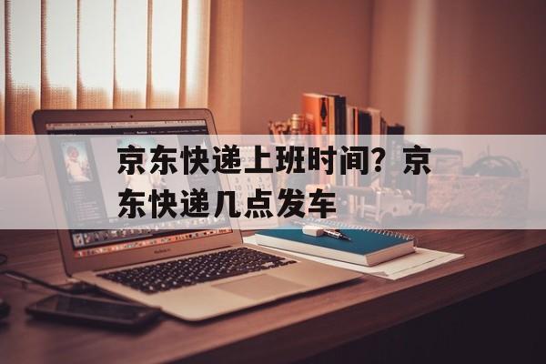 京东快递上班时间？京东快递几点发车-第1张图片-