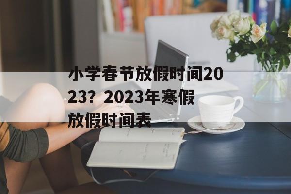 小学春节放假时间2023？2023年寒假放假时间表-第1张图片-