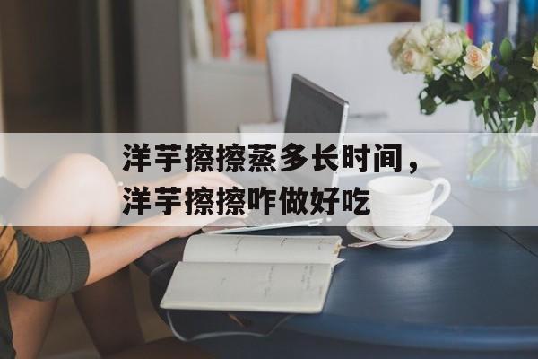 洋芋擦擦蒸多长时间，洋芋擦擦咋做好吃-第1张图片-