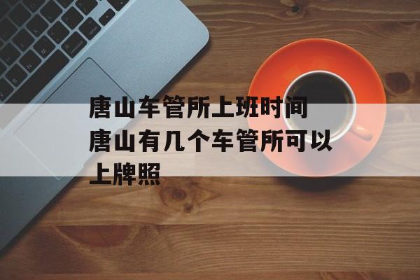 唐山车管所上班时间 唐山有几个车管所可以上牌照-第1张图片-