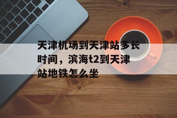 天津机场到天津站多长时间，滨海t2到天津站地铁怎么坐-第1张图片-
