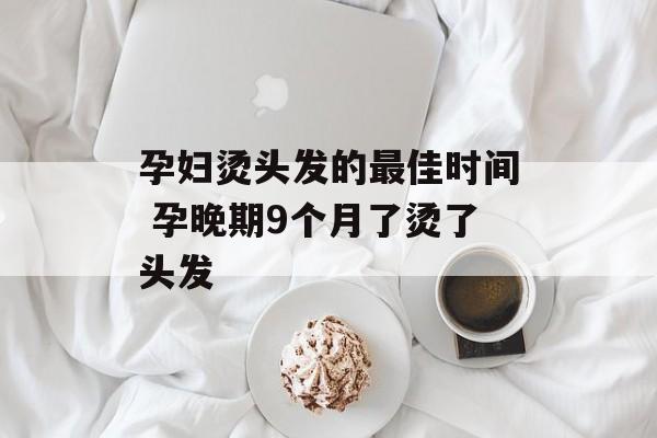 孕妇烫头发的最佳时间 孕晚期9个月了烫了头发-第1张图片-