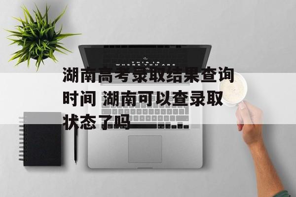湖南高考录取结果查询时间 湖南可以查录取状态了吗-第1张图片-