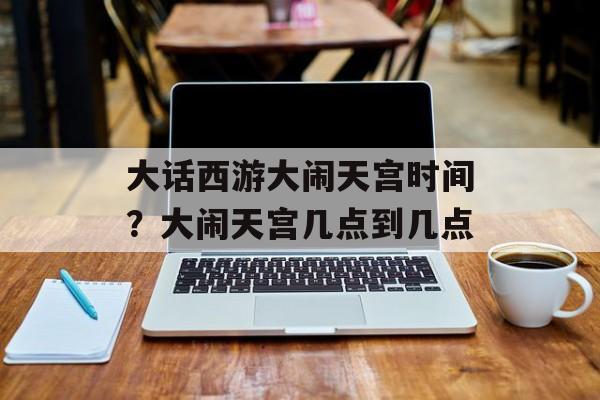 大话西游大闹天宫时间？大闹天宫几点到几点-第1张图片-
