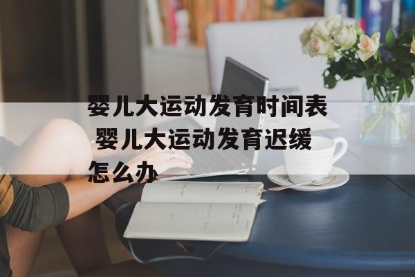 婴儿大运动发育时间表 婴儿大运动发育迟缓怎么办-第1张图片-
