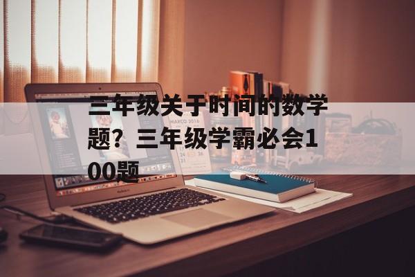 三年级关于时间的数学题？三年级学霸必会100题-第1张图片-