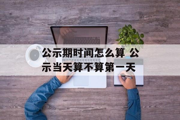 公示期时间怎么算 公示当天算不算第一天-第1张图片-