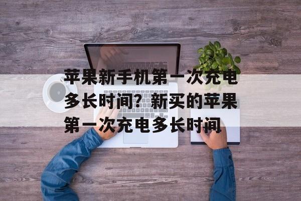 苹果新手机第一次充电多长时间？新买的苹果第一次充电多长时间-第1张图片-