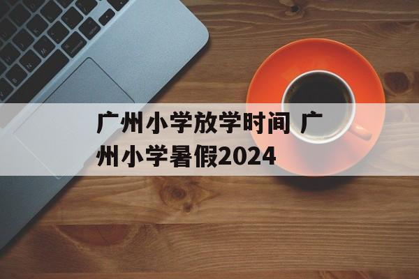 广州小学放学时间 广州小学暑假2024-第1张图片-