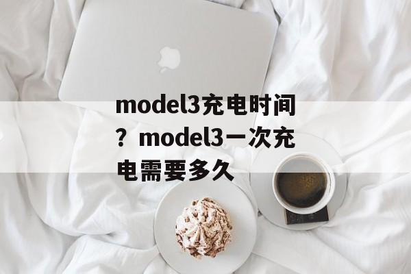 model3充电时间？model3一次充电需要多久-第1张图片-