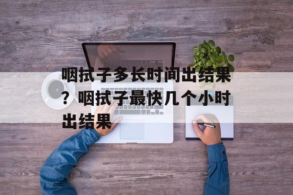 咽拭子多长时间出结果？咽拭子最快几个小时出结果-第1张图片-