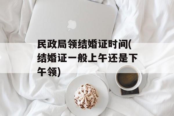 民政局领结婚证时间(结婚证一般上午还是下午领)-第1张图片-
