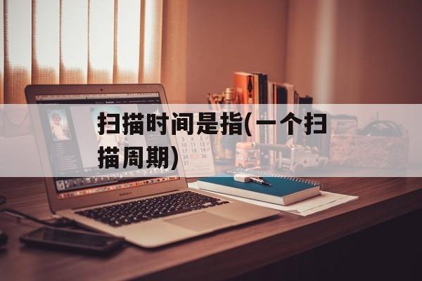 扫描时间是指(一个扫描周期)-第1张图片-
