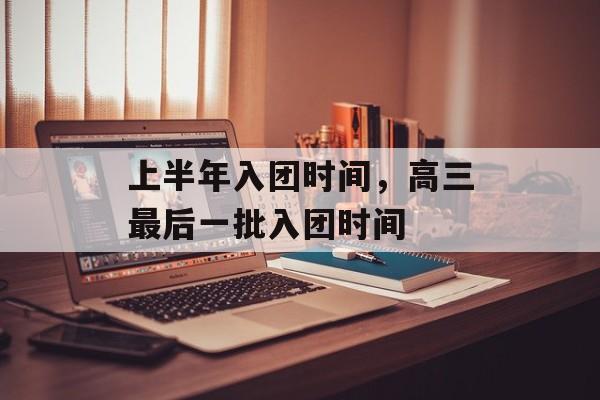 上半年入团时间，高三最后一批入团时间-第1张图片-