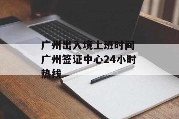广州出入境上班时间 广州签证中心24小时热线-第1张图片-