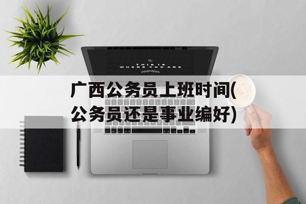 广西公务员上班时间(公务员还是事业编好)-第1张图片-