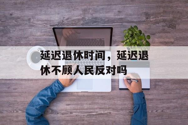 延迟退休时间，延迟退休不顾人民反对吗-第1张图片-