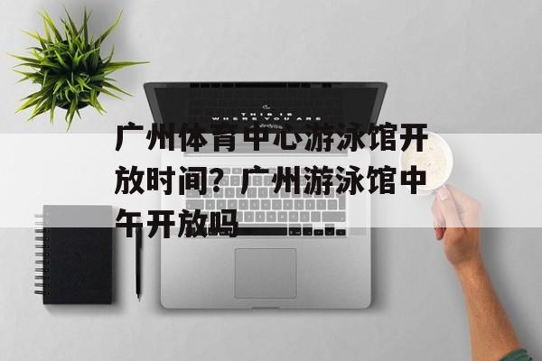 广州体育中心游泳馆开放时间？广州游泳馆中午开放吗-第1张图片-