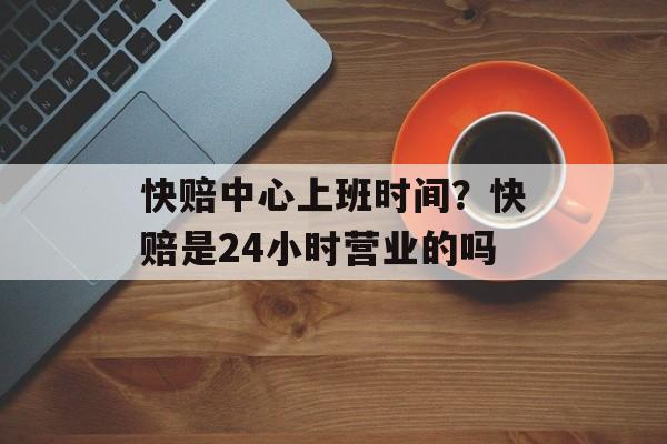 快赔中心上班时间？快赔是24小时营业的吗-第1张图片-